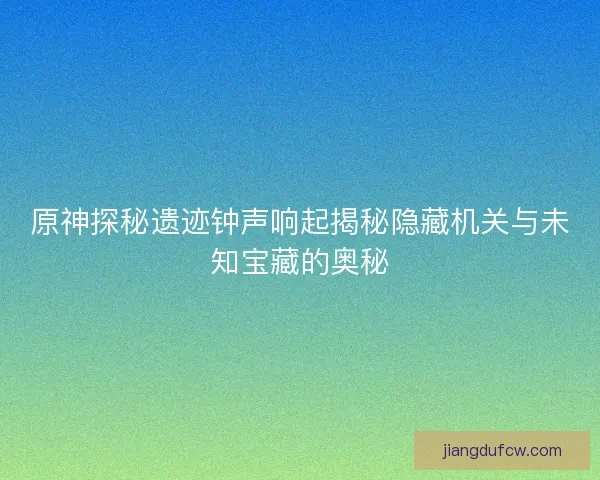 原神探秘遗迹钟声响起揭秘隐藏机关与未知宝藏的奥秘