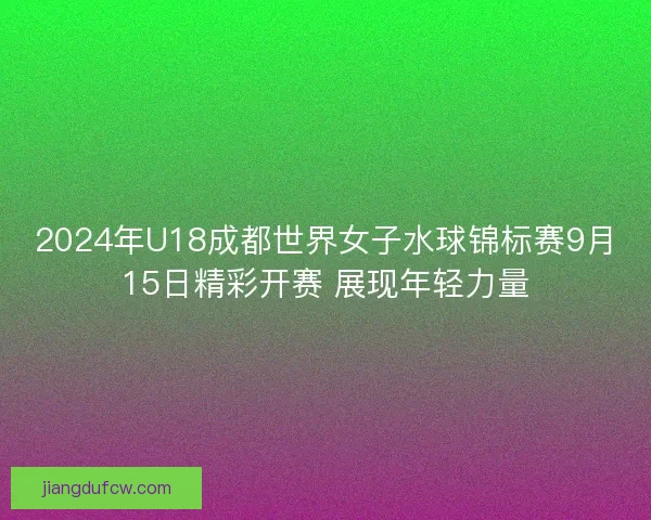2024年U18成都世界女子水球锦标赛9月15日精彩开赛 展现年轻力量