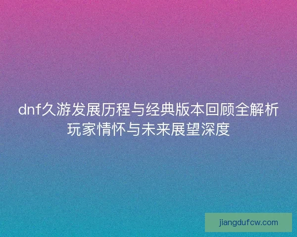 dnf久游发展历程与经典版本回顾全解析玩家情怀与未来展望深度