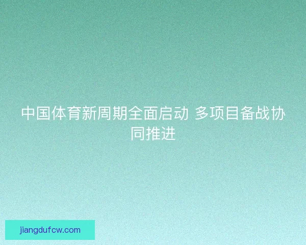 中国体育新周期全面启动 多项目备战协同推进 中国体育新周期全面启动 多项目备战协同推进