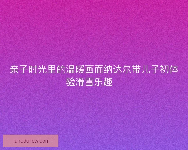 亲子时光里的温暖画面纳达尔带儿子初体验滑雪乐趣🎿