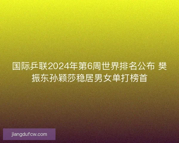 国际乒联2024年第6周世界排名公布 樊振东孙颖莎稳居男女单打榜首