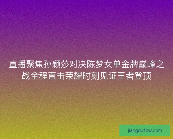 直播聚焦孙颖莎对决陈梦女单金牌巅峰之战全程直击荣耀时刻见证王者登顶