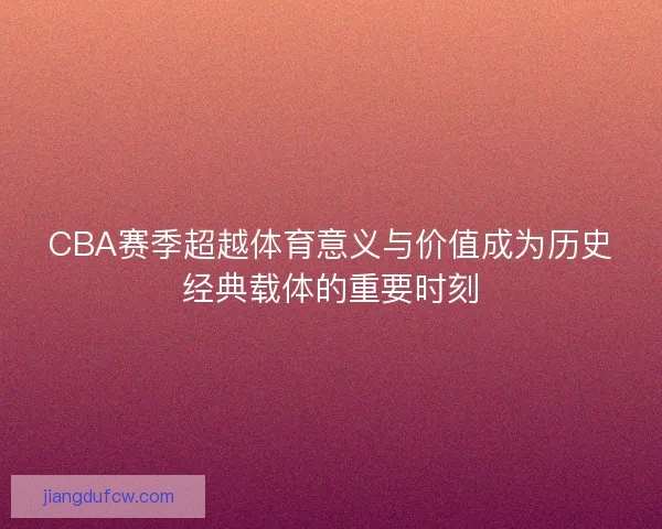CBA赛季超越体育意义与价值成为历史经典载体的重要时刻 CBA赛季超越体育意义与价值成为历史经典载体的重要时刻