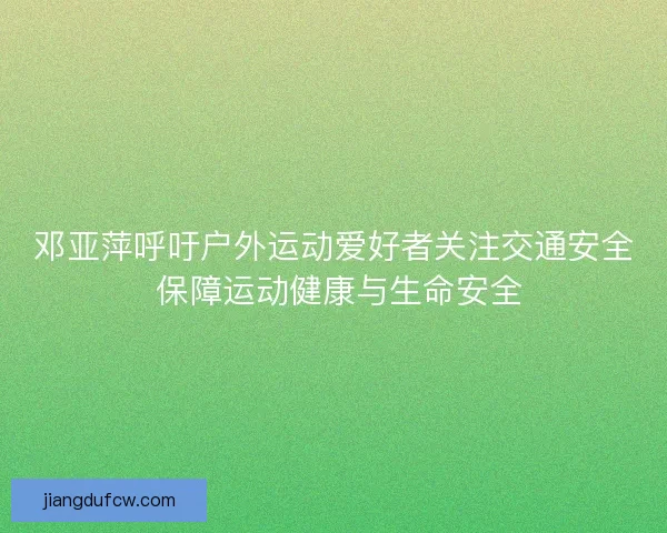 邓亚萍呼吁户外运动爱好者关注交通安全 保障运动健康与生命安全