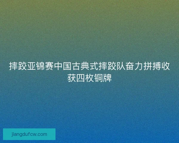 摔跤亚锦赛中国古典式摔跤队奋力拼搏收获四枚铜牌