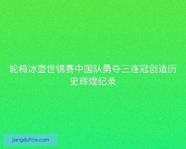 轮椅冰壶世锦赛中国队勇夺三连冠创造历史辉煌纪录 轮椅冰壶世锦赛中国队勇夺三连冠创造历史辉煌纪录