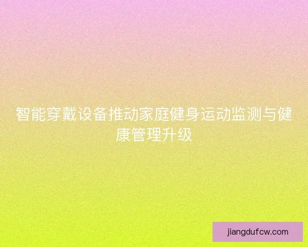 智能穿戴设备推动家庭健身运动监测与健康管理升级 智能穿戴设备推动家庭健身运动监测与健康管理升级