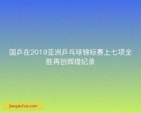 国乒在2019亚洲乒乓球锦标赛上七项全胜再创辉煌纪录