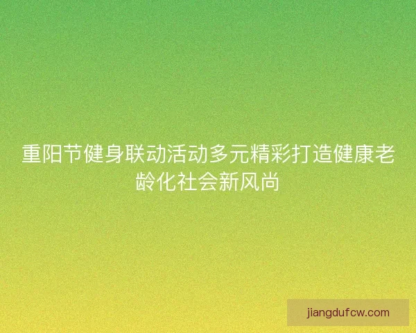 重阳节健身联动活动多元精彩打造健康老龄化社会新风尚 重阳节健身联动活动多元精彩打造健康老龄化社会新风尚