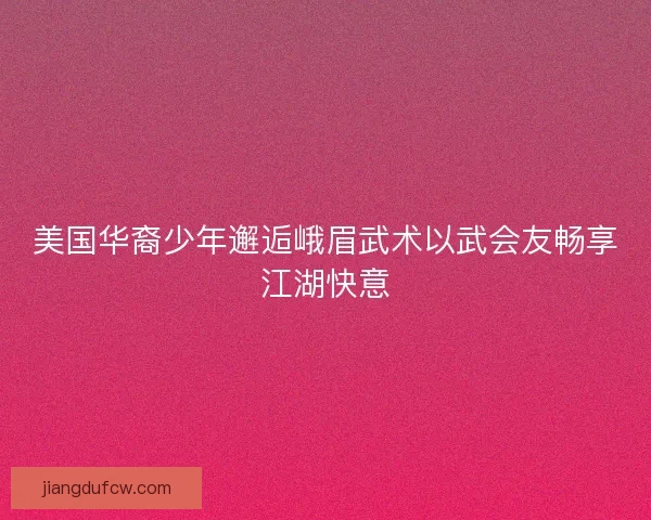 美国华裔少年邂逅峨眉武术以武会友畅享江湖快意