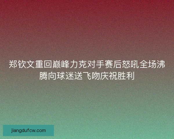 郑钦文重回巅峰力克对手赛后怒吼全场沸腾向球迷送飞吻庆祝胜利