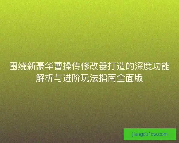 围绕新豪华曹操传修改器打造的深度功能解析与进阶玩法指南全面版 围绕新豪华曹操传修改器打造的深度功能解析与进阶玩法指南全面版