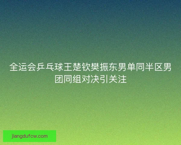 全运会乒乓球王楚钦樊振东男单同半区男团同组对决引关注 全运会乒乓球王楚钦樊振东男单同半区男团同组对决引关注
