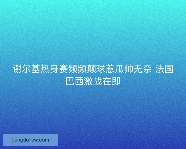 谢尔基热身赛频频颠球惹瓜帅无奈 法国巴西激战在即 谢尔基热身赛频频颠球惹瓜帅无奈 法国巴西激战在即