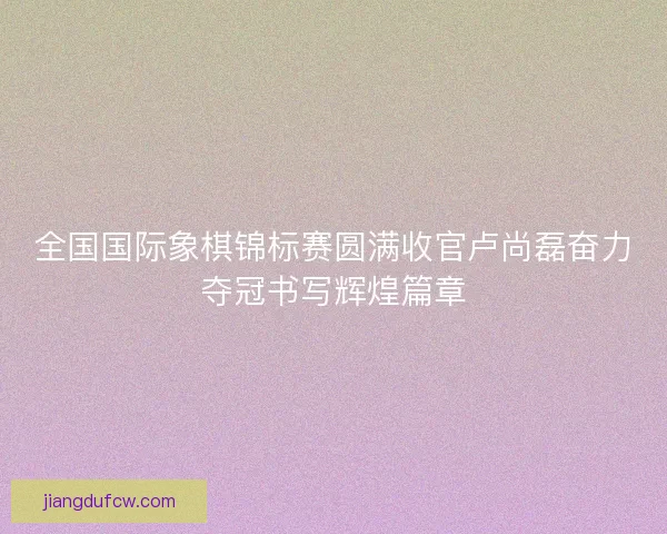 全国国际象棋锦标赛圆满收官卢尚磊奋力夺冠书写辉煌篇章 全国国际象棋锦标赛圆满收官卢尚磊奋力夺冠书写辉煌篇章