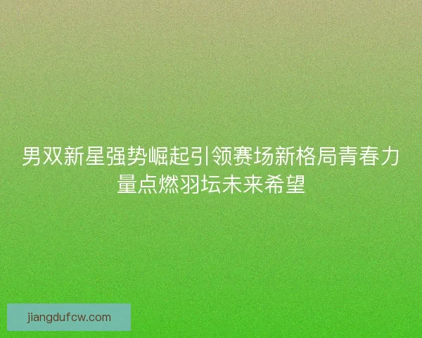 男双新星强势崛起引领赛场新格局青春力量点燃羽坛未来希望 男双新星强势崛起引领赛场新格局青春力量点燃羽坛未来希望